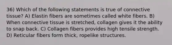 36) Which of the following statements is true of connective tissue? A) Elastin fibers are sometimes called white fibers. B) When connective tissue is stretched, collagen gives it the ability to snap back. C) Collagen fibers provides high tensile strength. D) Reticular fibers form thick, ropelike structures.