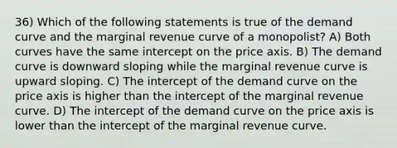 36) Which of the following statements is true of the demand curve and the marginal revenue curve of a monopolist? A) Both curves have the same intercept on the price axis. B) The demand curve is downward sloping while the marginal revenue curve is upward sloping. C) The intercept of the demand curve on the price axis is higher than the intercept of the marginal revenue curve. D) The intercept of the demand curve on the price axis is lower than the intercept of the marginal revenue curve.