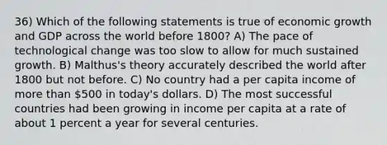 36) Which of the following statements is true of economic growth and GDP across the world before 1800? A) The pace of technological change was too slow to allow for much sustained growth. B) Malthus's theory accurately described the world after 1800 but not before. C) No country had a per capita income of more than 500 in today's dollars. D) The most successful countries had been growing in income per capita at a rate of about 1 percent a year for several centuries.