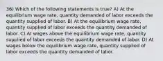 36) Which of the following statements is true? A) At the equilibrium wage rate, quantity demanded of labor exceeds the quantity supplied of labor. B) At the equilibrium wage rate, quantity supplied of labor exceeds the quantity demanded of labor. C) At wages above the equilibrium wage rate, quantity supplied of labor exceeds the quantity demanded of labor. D) At wages below the equilibrium wage rate, quantity supplied of labor exceeds the quantity demanded of labor.