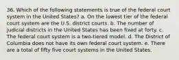 36. Which of the following statements is true of the federal court system in the United States? a. On the lowest tier of the federal court system are the U.S. district courts. b. The number of judicial districts in the United States has been fixed at forty. c. The federal court system is a two-tiered model. d. The District of Columbia does not have its own federal court system. e. There are a total of fifty five court systems in the United States.