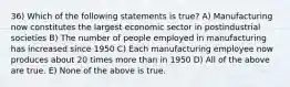 36) Which of the following statements is true? A) Manufacturing now constitutes the largest economic sector in postindustrial societies B) The number of people employed in manufacturing has increased since 1950 C) Each manufacturing employee now produces about 20 times more than in 1950 D) All of the above are true. E) None of the above is true.