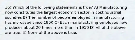 36) Which of the following statements is true? A) Manufacturing now constitutes the largest economic sector in postindustrial societies B) The number of people employed in manufacturing has increased since 1950 C) Each manufacturing employee now produces about 20 times more than in 1950 D) All of the above are true. E) None of the above is true.