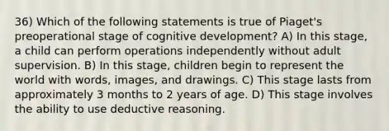 36) Which of the following statements is true of Piaget's preoperational stage of cognitive development? A) In this stage, a child can perform operations independently without adult supervision. B) In this stage, children begin to represent the world with words, images, and drawings. C) This stage lasts from approximately 3 months to 2 years of age. D) This stage involves the ability to use deductive reasoning.