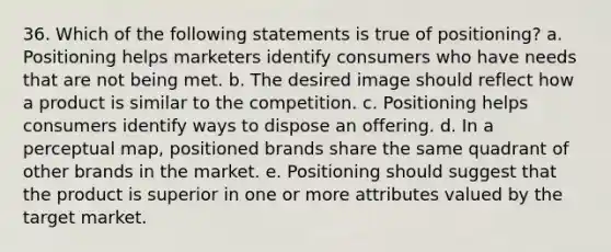 36. Which of the following statements is true of positioning? a. Positioning helps marketers identify consumers who have needs that are not being met. b. The desired image should reflect how a product is similar to the competition. c. Positioning helps consumers identify ways to dispose an offering. d. In a perceptual map, positioned brands share the same quadrant of other brands in the market. e. Positioning should suggest that the product is superior in one or more attributes valued by the target market.