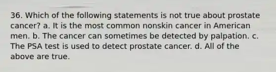 36. Which of the following statements is not true about prostate cancer? a. It is the most common nonskin cancer in American men. b. The cancer can sometimes be detected by palpation. c. The PSA test is used to detect prostate cancer. d. All of the above are true.