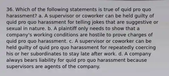 36. Which of the following statements is true of quid pro quo harassment? a. A supervisor or coworker can be held guilty of quid pro quo harassment for telling jokes that are suggestive or sexual in nature. b. A plaintiff only needs to show that a company's working conditions are hostile to prove charges of quid pro quo harassment. c. A supervisor or coworker can be held guilty of quid pro quo harassment for repeatedly coercing his or her subordinates to stay late after work. d. A company always bears liability for quid pro quo harassment because supervisors are agents of the company.