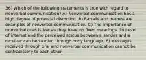 36) Which of the following statements is true with regard to nonverbal communication? A) Nonverbal communication has a high degree of potential distortion. B) E-mails and memos are examples of nonverbal communication. C) The importance of nonverbal cues is low as they have no fixed meanings. D) Level of interest and the perceived status between a sender and a receiver can be studied through body language. E) Messages received through oral and nonverbal communication cannot be contradictory to each other.