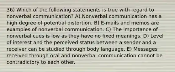 36) Which of the following statements is true with regard to nonverbal communication? A) Nonverbal communication has a high degree of potential distortion. B) E-mails and memos are examples of nonverbal communication. C) The importance of nonverbal cues is low as they have no fixed meanings. D) Level of interest and the perceived status between a sender and a receiver can be studied through body language. E) Messages received through oral and nonverbal communication cannot be contradictory to each other.