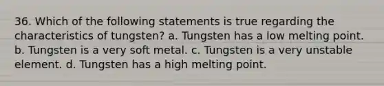 36. Which of the following statements is true regarding the characteristics of tungsten? a. Tungsten has a low melting point. b. Tungsten is a very soft metal. c. Tungsten is a very unstable element. d. Tungsten has a high melting point.