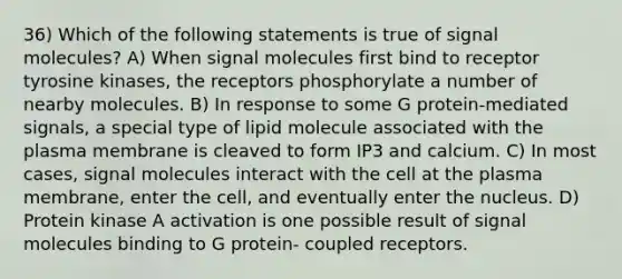 36) Which of the following statements is true of signal molecules? A) When signal molecules first bind to receptor tyrosine kinases, the receptors phosphorylate a number of nearby molecules. B) In response to some G protein-mediated signals, a special type of lipid molecule associated with the plasma membrane is cleaved to form IP3 and calcium. C) In most cases, signal molecules interact with the cell at the plasma membrane, enter the cell, and eventually enter the nucleus. D) Protein kinase A activation is one possible result of signal molecules binding to G protein- coupled receptors.