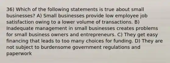 36) Which of the following statements is true about small businesses? A) Small businesses provide low employee job satisfaction owing to a lower volume of transactions. B) Inadequate management in small businesses creates problems for small business owners and entrepreneurs. C) They get easy financing that leads to too many choices for funding. D) They are not subject to burdensome government regulations and paperwork