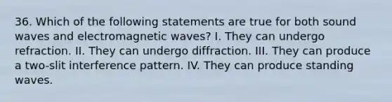 36. Which of the following statements are true for both sound waves and electromagnetic waves? I. They can undergo refraction. II. They can undergo diffraction. III. They can produce a two-slit interference pattern. IV. They can produce standing waves.