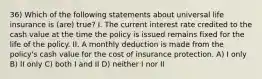 36) Which of the following statements about universal life insurance is (are) true? I. The current interest rate credited to the cash value at the time the policy is issued remains fixed for the life of the policy. II. A monthly deduction is made from the policy's cash value for the cost of insurance protection. A) I only B) II only C) both I and II D) neither I nor II