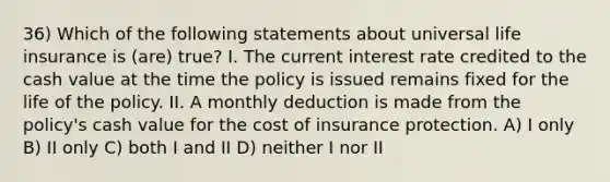 36) Which of the following statements about universal life insurance is (are) true? I. The current interest rate credited to the cash value at the time the policy is issued remains fixed for the life of the policy. II. A monthly deduction is made from the policy's cash value for the cost of insurance protection. A) I only B) II only C) both I and II D) neither I nor II