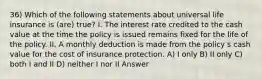 36) Which of the following statements about universal life insurance is (are) true? I. The interest rate credited to the cash value at the time the policy is issued remains fixed for the life of the policy. II. A monthly deduction is made from the policy s cash value for the cost of insurance protection. A) I only B) II only C) both I and II D) neither I nor II Answer