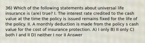 36) Which of the following statements about universal life insurance is (are) true? I. The interest rate credited to the cash value at the time the policy is issued remains fixed for the life of the policy. II. A monthly deduction is made from the policy s cash value for the cost of insurance protection. A) I only B) II only C) both I and II D) neither I nor II Answer