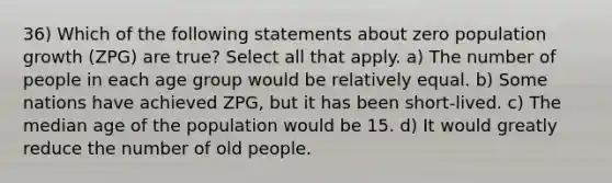 36) Which of the following statements about zero population growth (ZPG) are true? Select all that apply. a) The number of people in each age group would be relatively equal. b) Some nations have achieved ZPG, but it has been short-lived. c) The median age of the population would be 15. d) It would greatly reduce the number of old people.