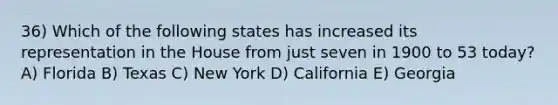 36) Which of the following states has increased its representation in the House from just seven in 1900 to 53 today? A) Florida B) Texas C) New York D) California E) Georgia