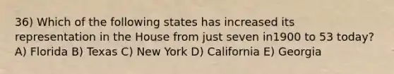 36) Which of the following states has increased its representation in the House from just seven in1900 to 53 today? A) Florida B) Texas C) New York D) California E) Georgia