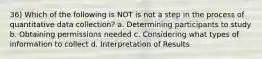 36) Which of the following is NOT is not a step in the process of quantitative data collection? a. Determining participants to study b. Obtaining permissions needed c. Considering what types of information to collect d. Interpretation of Results