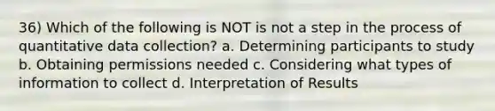 36) Which of the following is NOT is not a step in the process of quantitative data collection? a. Determining participants to study b. Obtaining permissions needed c. Considering what types of information to collect d. Interpretation of Results