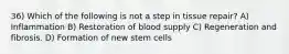 36) Which of the following is not a step in tissue repair? A) Inflammation B) Restoration of blood supply C) Regeneration and fibrosis. D) Formation of new stem cells