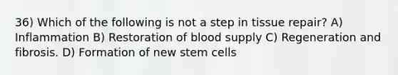 36) Which of the following is not a step in tissue repair? A) Inflammation B) Restoration of blood supply C) Regeneration and fibrosis. D) Formation of new stem cells