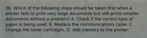 36. Which of the following steps should be taken first when a printer fails to print very large documents but still prints smaller documents without a problem? A. Check if the correct type of paper is being used. B. Replace the communications cable. C. Change the toner cartridges. D. Add memory to the printer.