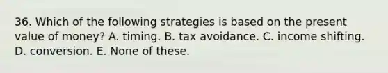 36. Which of the following strategies is based on the present value of money? A. timing. B. tax avoidance. C. income shifting. D. conversion. E. None of these.