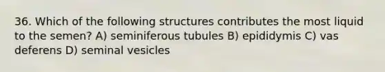 36. Which of the following structures contributes the most liquid to the semen? A) seminiferous tubules B) epididymis C) vas deferens D) seminal vesicles