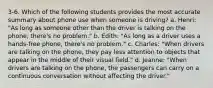 3-6. Which of the following students provides the most accurate summary about phone use when someone is driving? a. Henri: "As long as someone other than the driver is talking on the phone, there's no problem." b. Edith: "As long as a driver uses a hands-free phone, there's no problem." c. Charles: "When drivers are talking on the phone, they pay less attention to objects that appear in the middle of their visual field." d. Jeanne: "When drivers are talking on the phone, the passengers can carry on a continuous conversation without affecting the driver."