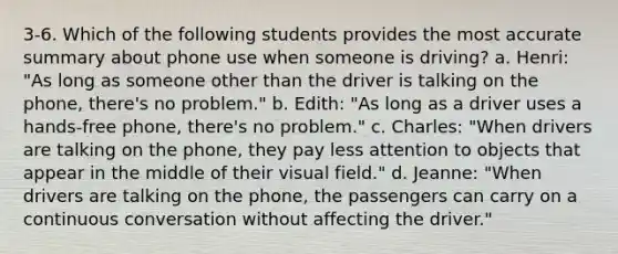 3-6. Which of the following students provides the most accurate summary about phone use when someone is driving? a. Henri: "As long as someone other than the driver is talking on the phone, there's no problem." b. Edith: "As long as a driver uses a hands-free phone, there's no problem." c. Charles: "When drivers are talking on the phone, they pay less attention to objects that appear in the middle of their visual field." d. Jeanne: "When drivers are talking on the phone, the passengers can carry on a continuous conversation without affecting the driver."