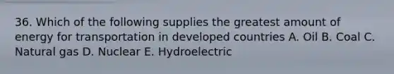 36. Which of the following supplies the greatest amount of energy for transportation in developed countries A. Oil B. Coal C. Natural gas D. Nuclear E. Hydroelectric