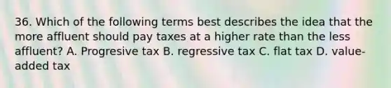 36. Which of the following terms best describes the idea that the more affluent should pay taxes at a higher rate than the less affluent? A. Progresive tax B. regressive tax C. flat tax D. value-added tax