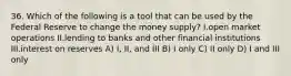 36. Which of the following is a tool that can be used by the Federal Reserve to change the money supply? I.open market operations II.lending to banks and other financial institutions III.interest on reserves A) I, II, and III B) I only C) II only D) I and III only