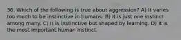 36. Which of the following is true about aggression? A) It varies too much to be instinctive in humans. B) It is just one instinct among many. C) It is instinctive but shaped by learning. D) It is the most important human instinct.