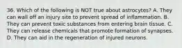 36. Which of the following is NOT true about astrocytes? A. They can wall off an injury site to prevent spread of inflammation. B. They can prevent toxic substances from entering brain tissue. C. They can release chemicals that promote formation of synapses. D. They can aid in the regeneration of injured neurons.