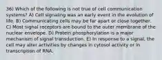 36) Which of the following is not true of cell communication systems? A) Cell signaling was an early event in the evolution of life. B) Communicating cells may be far apart or close together. C) Most signal receptors are bound to the outer membrane of the nuclear envelope. D) Protein phosphorylation is a major mechanism of signal transduction. E) In response to a signal, the cell may alter activities by changes in cytosol activity or in transcription of RNA.