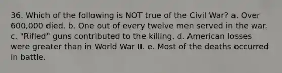 36. Which of the following is NOT true of the Civil War? a. Over 600,000 died. b. One out of every twelve men served in the war. c. "Rifled" guns contributed to the killing. d. American losses were greater than in World War II. e. Most of the deaths occurred in battle.