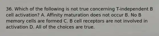 36. Which of the following is not true concerning T-independent B cell activation? A. Affinity maturation does not occur B. No B memory cells are formed C. B cell receptors are not involved in activation D. All of the choices are true.