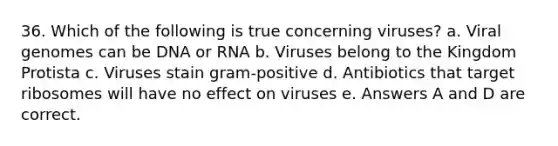 36. Which of the following is true concerning viruses? a. Viral genomes can be DNA or RNA b. Viruses belong to the Kingdom Protista c. Viruses stain gram-positive d. Antibiotics that target ribosomes will have no effect on viruses e. Answers A and D are correct.