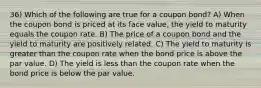 36) Which of the following are true for a coupon bond? A) When the coupon bond is priced at its face value, the yield to maturity equals the coupon rate. B) The price of a coupon bond and the yield to maturity are positively related. C) The yield to maturity is greater than the coupon rate when the bond price is above the par value. D) The yield is less than the coupon rate when the bond price is below the par value.