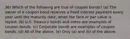 36) Which of the following are true of coupon bonds? (a) The owner of a coupon bond receives a fixed interest payment every year until the maturity date, when the face or par value is repaid. (b) U.S. Treasury bonds and notes are examples of coupon bonds. (c) Corporate bonds are examples of coupon bonds. (d) All of the above. (e) Only (a) and (b) of the above.