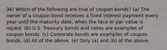 36) Which of the following are true of coupon bonds? (a) The owner of a coupon bond receives a fixed interest payment every year until the maturity date, when the face or par value is repaid. (b) U.S. Treasury bonds and notes are examples of coupon bonds. (c) Corporate bonds are examples of coupon bonds. (d) All of the above. (e) Only (a) and (b) of the above.