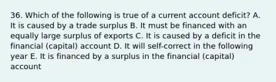 36. Which of the following is true of a current account deficit? A. It is caused by a trade surplus B. It must be financed with an equally large surplus of exports C. It is caused by a deficit in the financial (capital) account D. It will self-correct in the following year E. It is financed by a surplus in the financial (capital) account