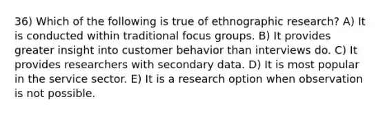 36) Which of the following is true of ethnographic research? A) It is conducted within traditional focus groups. B) It provides greater insight into customer behavior than interviews do. C) It provides researchers with secondary data. D) It is most popular in the service sector. E) It is a research option when observation is not possible.