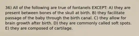 36) All of the following are true of fontanels EXCEPT: A) they are present between bones of the skull at birth. B) they facilitate passage of the baby through the birth canal. C) they allow for brain growth after birth. D) they are commonly called soft spots. E) they are composed of cartilage.