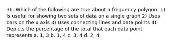 36. Which of the following are true about a frequency polygon: 1) Is useful for showing two sets of data on a single graph 2) Uses bars on the x axis 3) Uses connecting lines and data points 4) Depicts the percentage of the total that each data point represents a. 1, 3 b. 1, 4 c. 3, 4 d. 2, 4