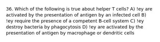 36. Which of the following is true about helper T cells? A) !ey are activated by the presentation of antigen by an infected cell B) !ey require the presence of a competent B-cell system C) !ey destroy bacteria by phagocytosis D) !ey are activated by the presentation of antigen by macrophage or dendritic cells